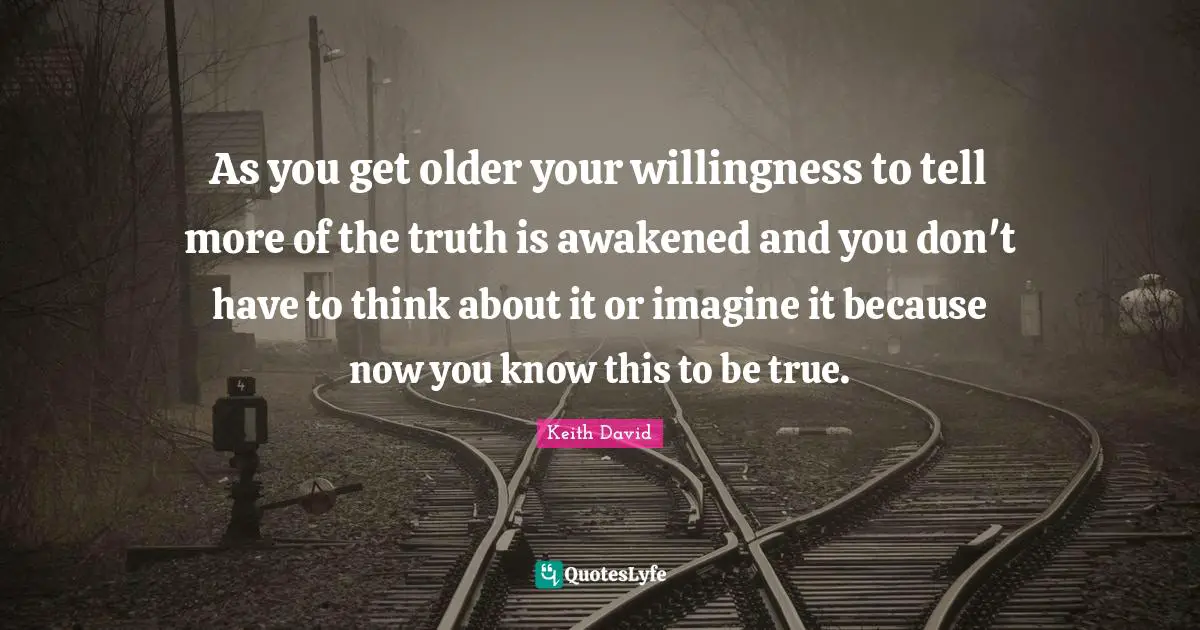 As you get older your willingness to tell more of the truth is awakened and you don't have to think about it or imagine it because now you know this to be true.