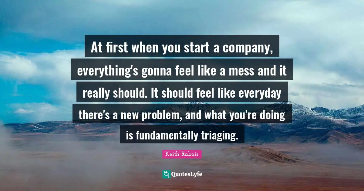 At first when you start a company, everything's gonna feel like a mess and it really should. It should feel like everyday there's a new problem, and what you're doing is fundamentally triaging.