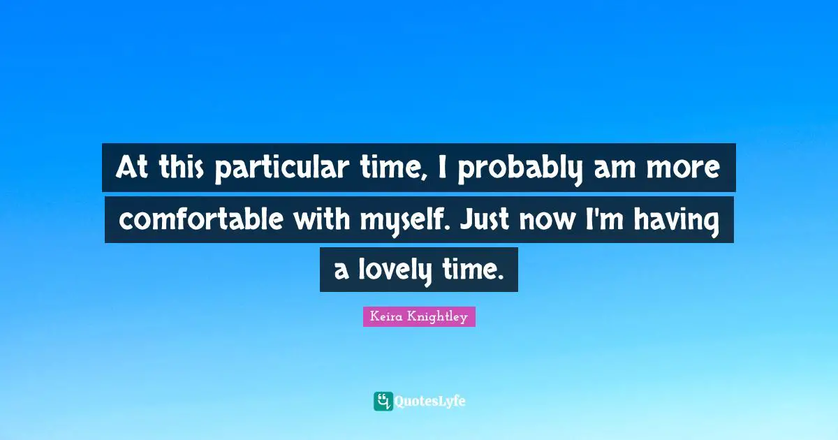 At this particular time, I probably am more comfortable with myself. Just now I'm having a lovely time.