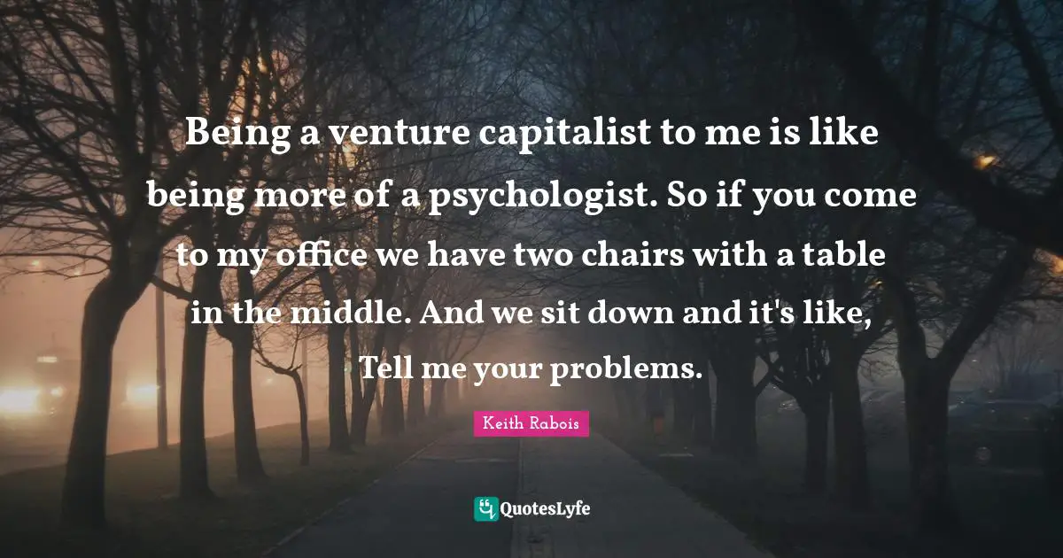 Being a venture capitalist to me is like being more of a psychologist. So if you come to my office we have two chairs with a table in the middle. And we sit down and it's like, Tell me your problems.