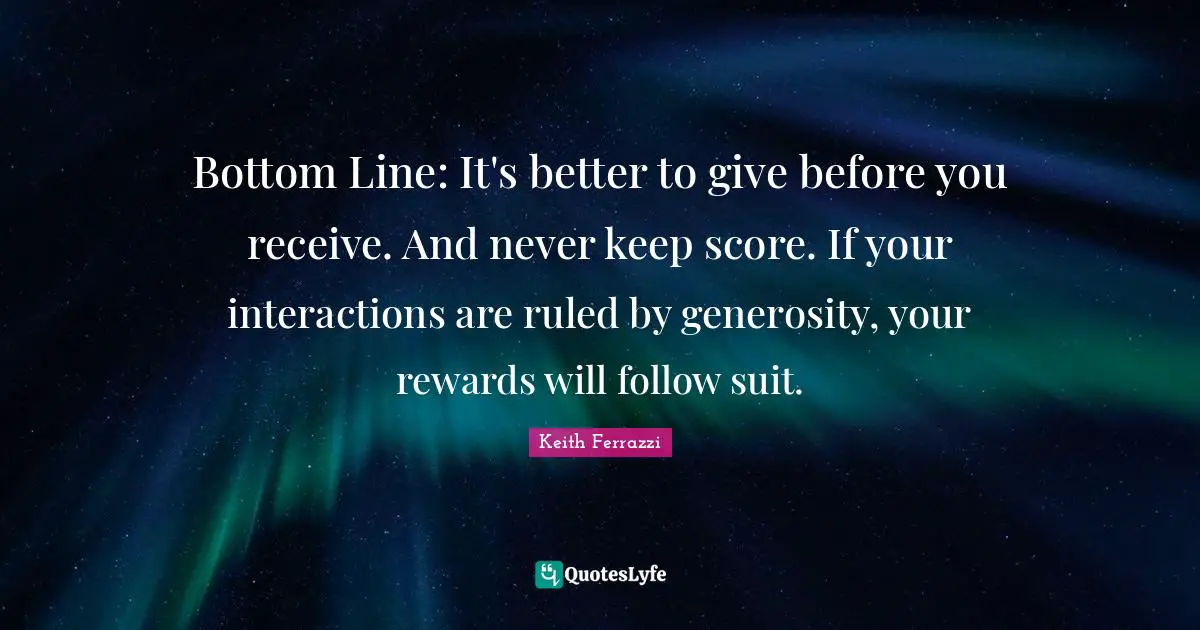 Bottom Line: It's better to give before you receive. And never keep score. If your interactions are ruled by generosity, your rewards will follow suit.