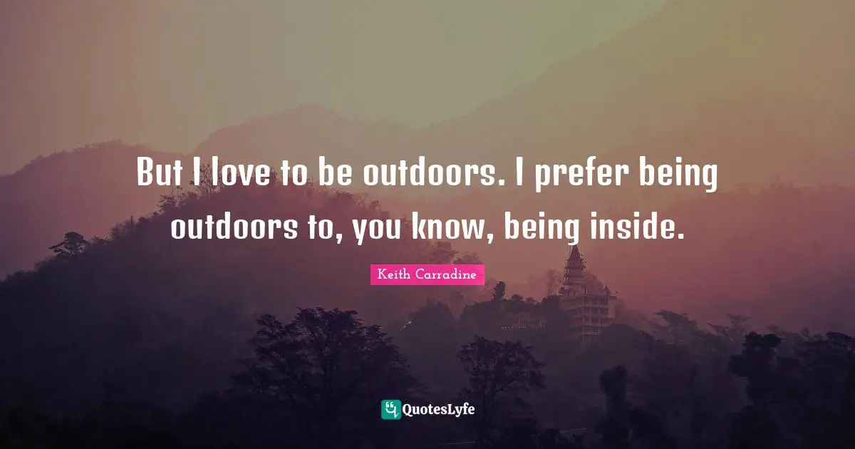 But I love to be outdoors. I prefer being outdoors to, you know, being inside.