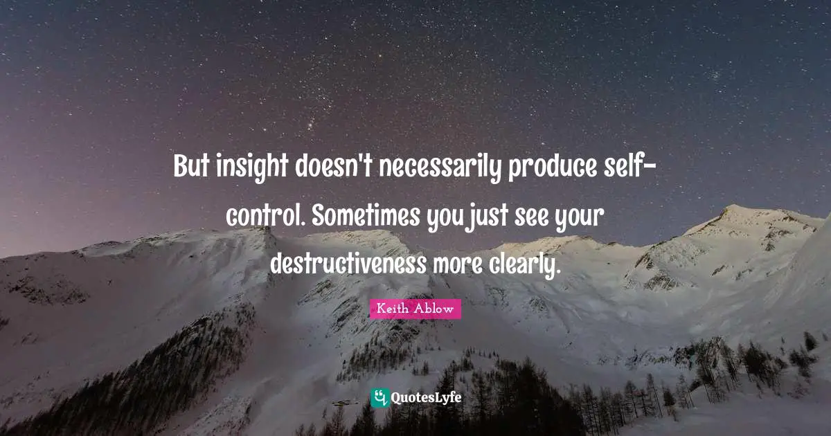 But insight doesn't necessarily produce self-control. Sometimes you just see your destructiveness more clearly.