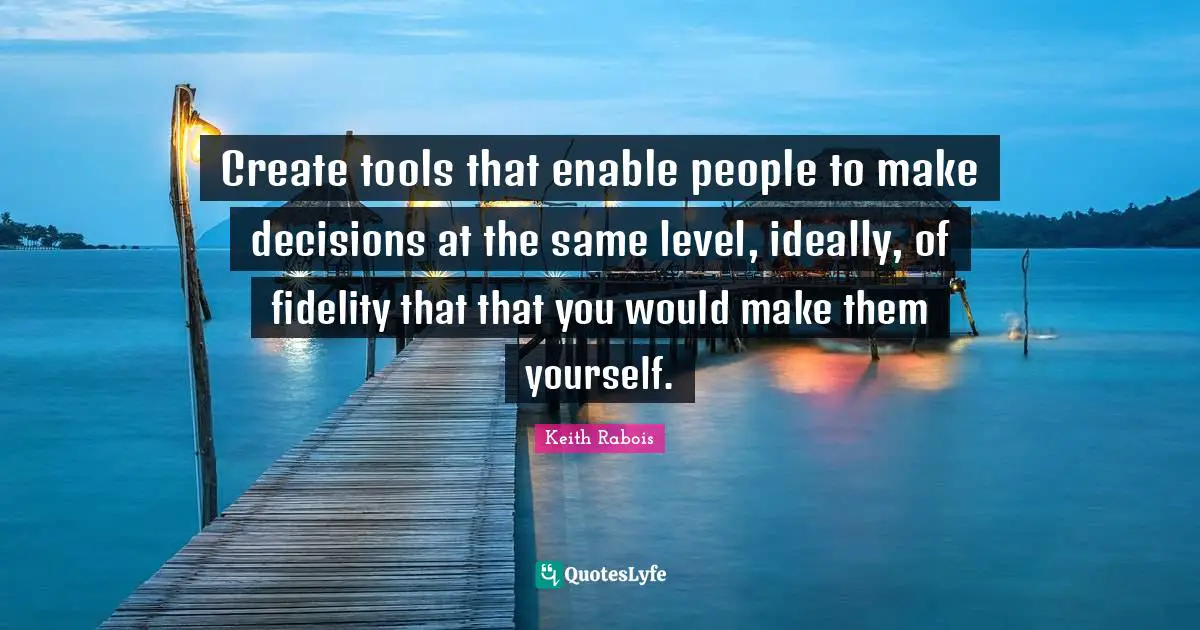 Create tools that enable people to make decisions at the same level, ideally, of fidelity that that you would make them yourself.