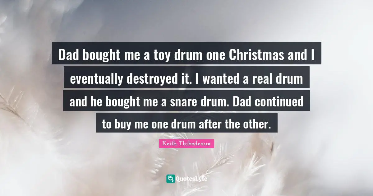 Keith Thibodeaux Quotes: "Dad bought me a toy drum one Christmas and I eventually destroyed it. I wanted a real drum and he bought me a snare drum. Dad continued to buy me one drum after the other."
