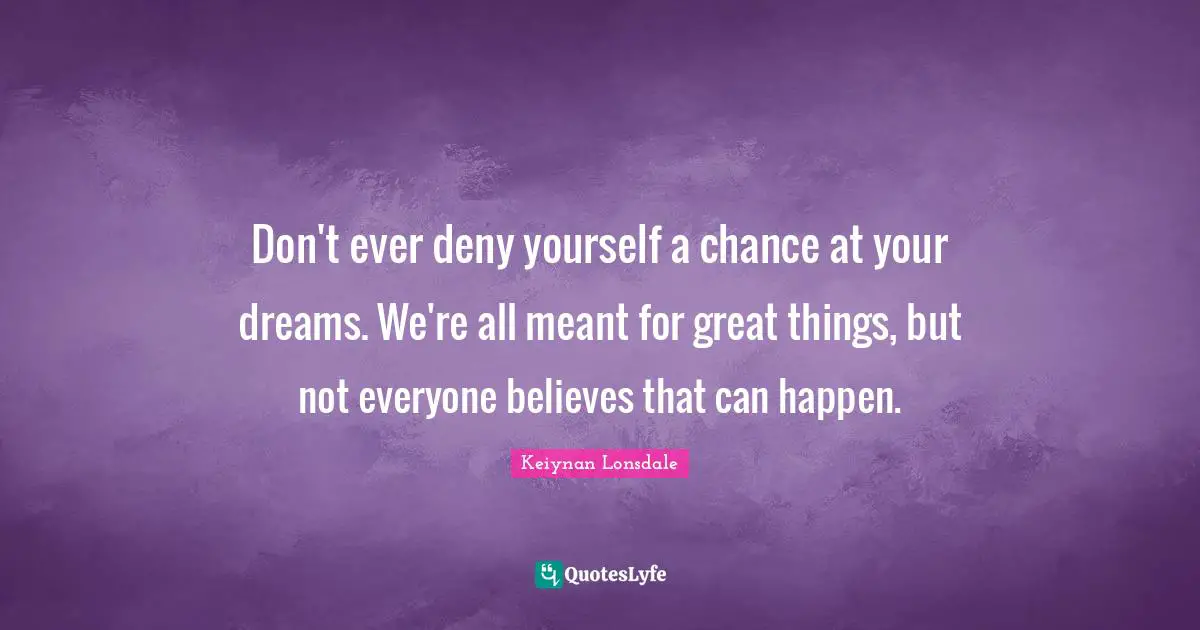 Don't ever deny yourself a chance at your dreams. We're all meant for great things, but not everyone believes that can happen.