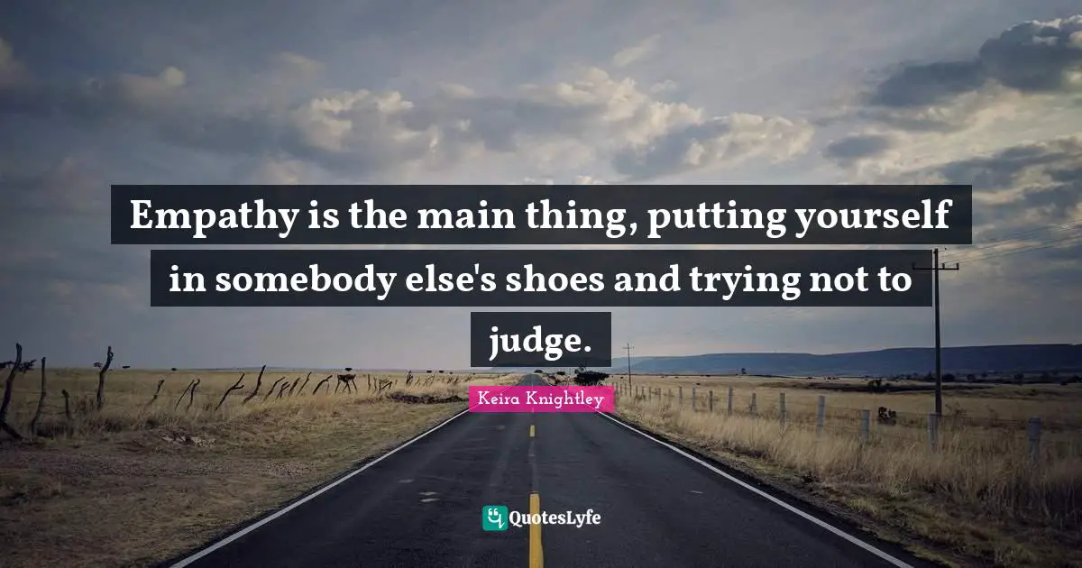 Empathy is the main thing, putting yourself in somebody else's shoes and trying not to judge.