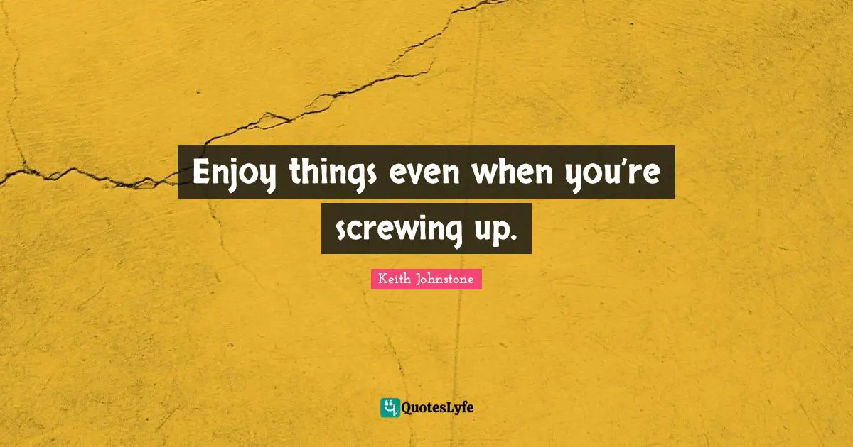 Enjoy things even when you’re screwing up.