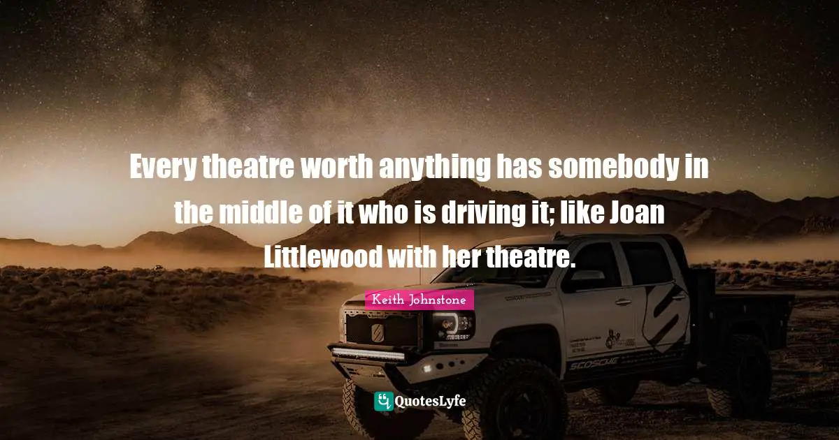 Every theatre worth anything has somebody in the middle of it who is driving it; like Joan Littlewood with her theatre.