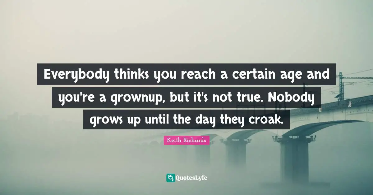 Everybody thinks you reach a certain age and you're a grownup, but it's not true. Nobody grows up until the day they croak.