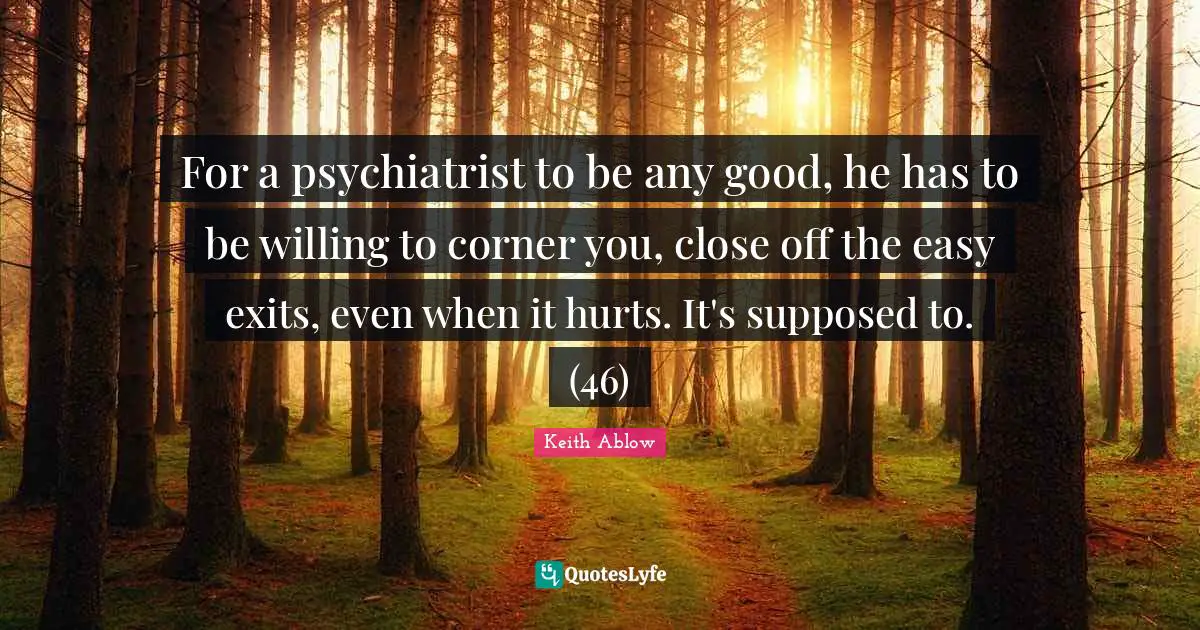 For a psychiatrist to be any good, he has to be willing to corner you, close off the easy exits, even when it hurts. It's supposed to. (46)