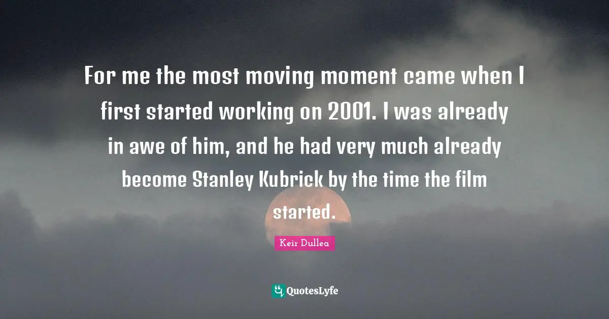 For me the most moving moment came when I first started working on 2001. I was already in awe of him, and he had very much already become Stanley Kubrick by the time the film started.