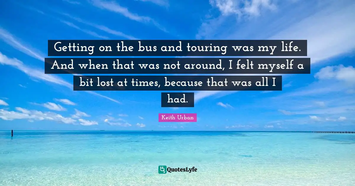 Getting on the bus and touring was my life. And when that was not around, I felt myself a bit lost at times, because that was all I had.