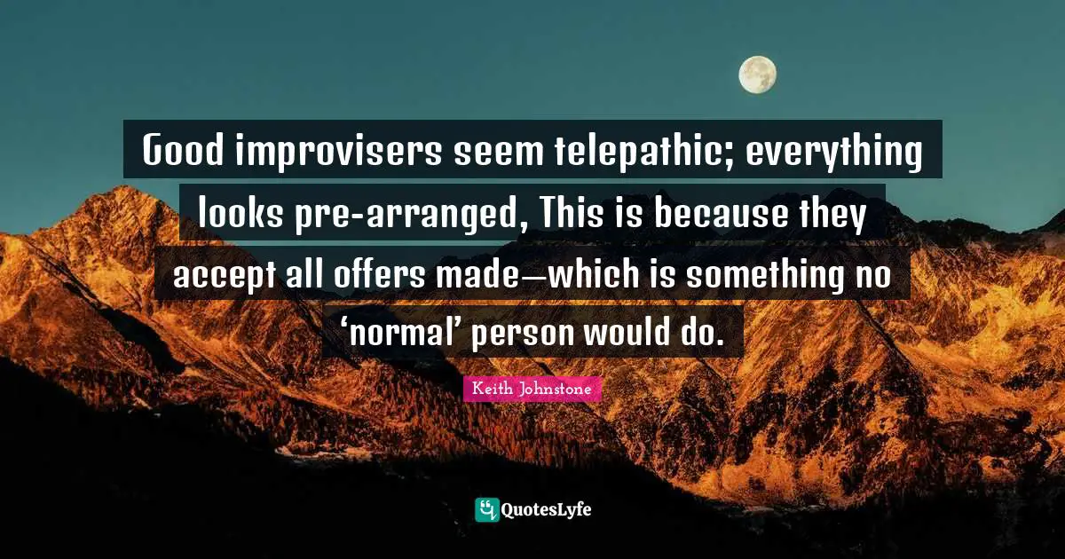 Accepting Quotes: "Good improvisers seem telepathic; everything looks pre-arranged, This is because they accept all offers made—which is something no ‘normal’ person would do."