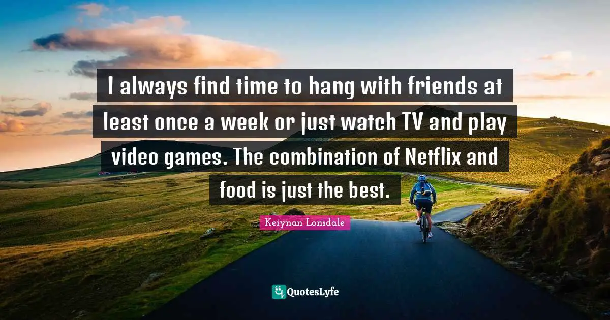 I always find time to hang with friends at least once a week or just watch TV and play video games. The combination of Netflix and food is just the best.