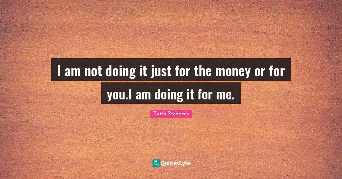 I am not doing it just for the money or for you.I am doing it for me.