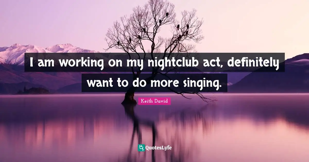 I am working on my nightclub act, definitely want to do more singing.