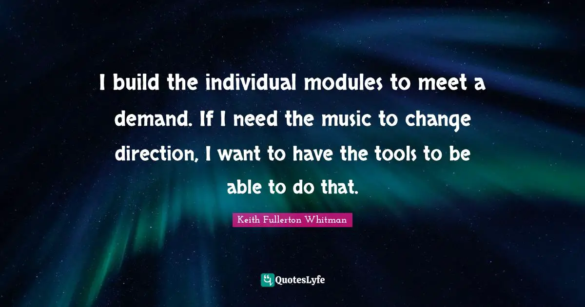 I build the individual modules to meet a demand. If I need the music to change direction, I want to have the tools to be able to do that.