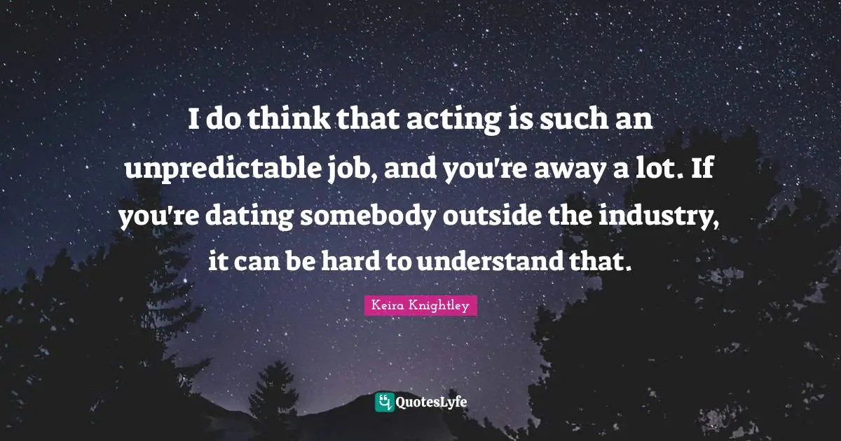 I do think that acting is such an unpredictable job, and you're away a lot. If you're dating somebody outside the industry, it can be hard to understand that.