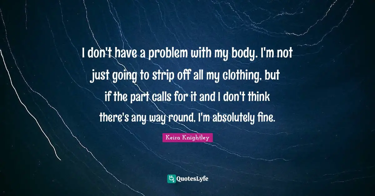 I don't have a problem with my body. I'm not just going to strip off all my clothing, but if the part calls for it and I don't think there's any way round, I'm absolutely fine.