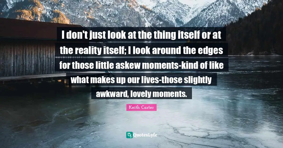 Keith Carter Quotes: "I don't just look at the thing itself or at the reality itself; I look around the edges for those little askew moments-kind of like what makes up our lives-those slightly awkward, lovely moments."