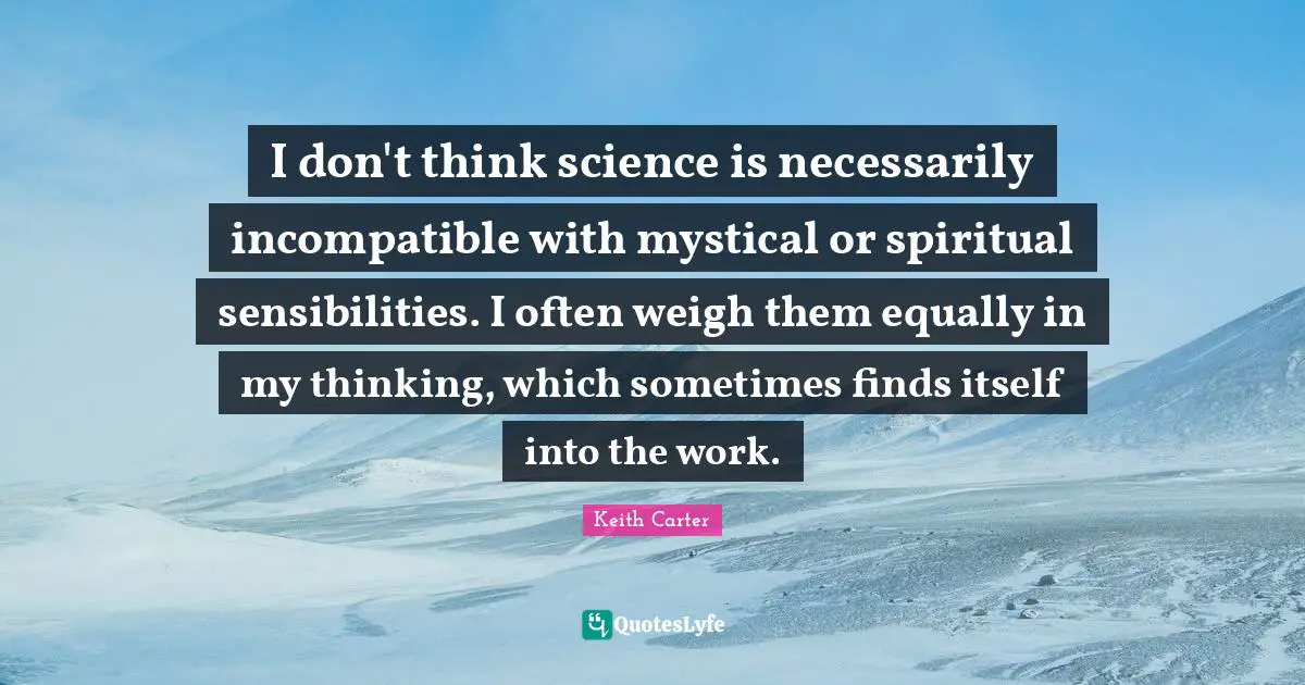 Keith Carter Quotes: "I don't think science is necessarily incompatible with mystical or spiritual sensibilities. I often weigh them equally in my thinking, which sometimes finds itself into the work."