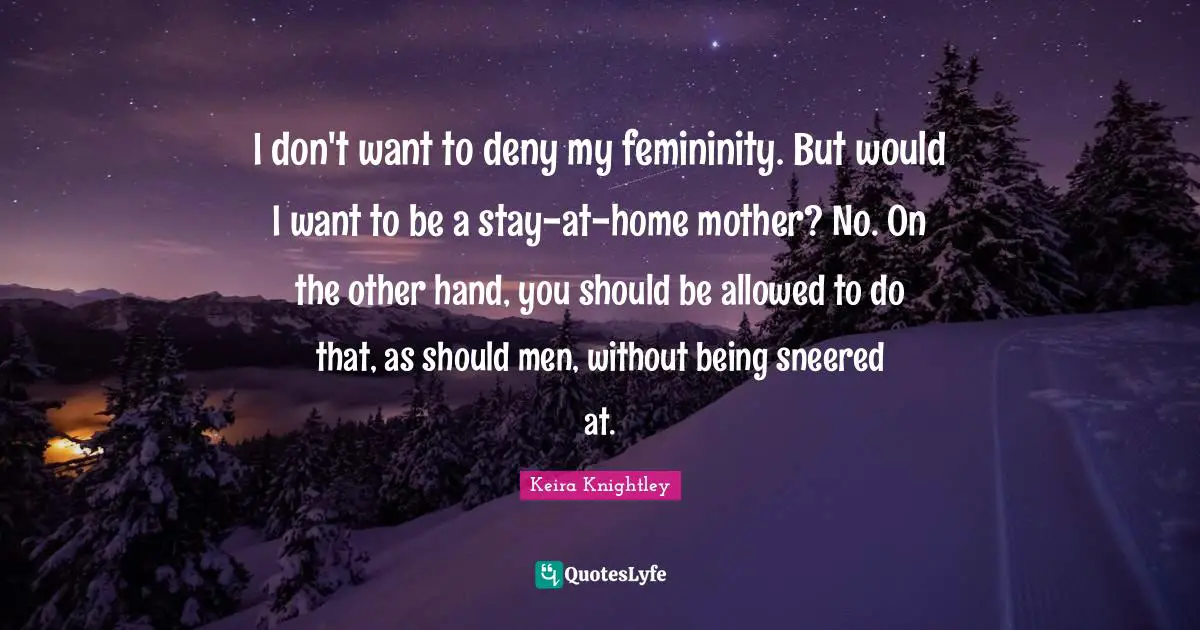 I don't want to deny my femininity. But would I want to be a stay-at-home mother? No. On the other hand, you should be allowed to do that, as should men, without being sneered at.