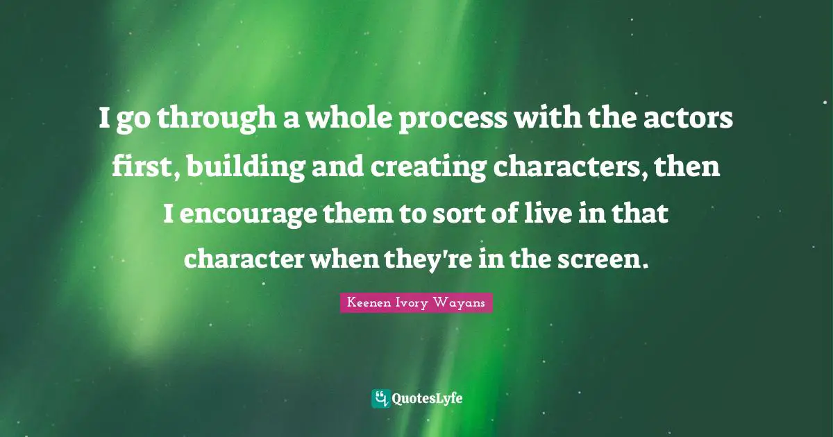 I go through a whole process with the actors first, building and creating characters, then I encourage them to sort of live in that character when they're in the screen.