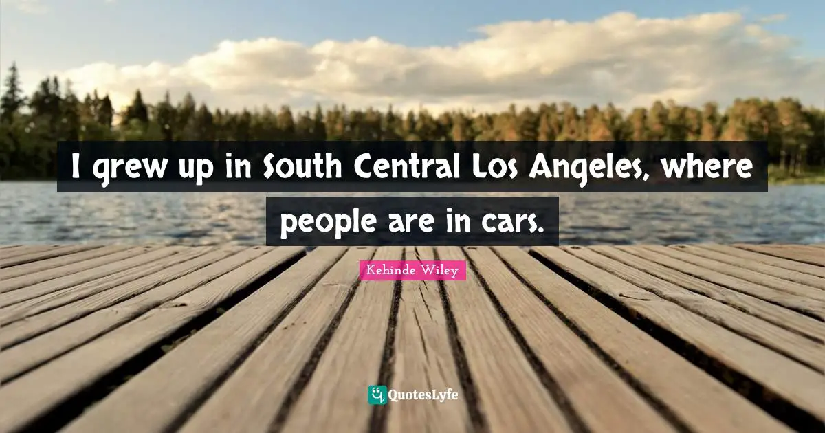 I grew up in South Central Los Angeles, where people are in cars.