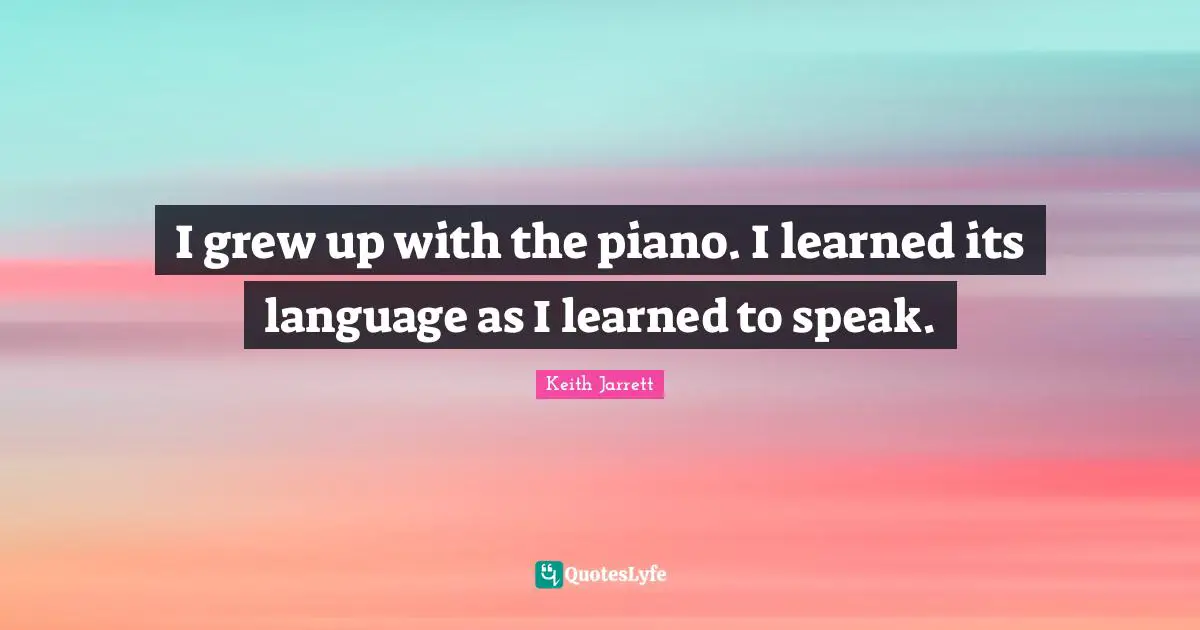I grew up with the piano. I learned its language as I learned to speak.