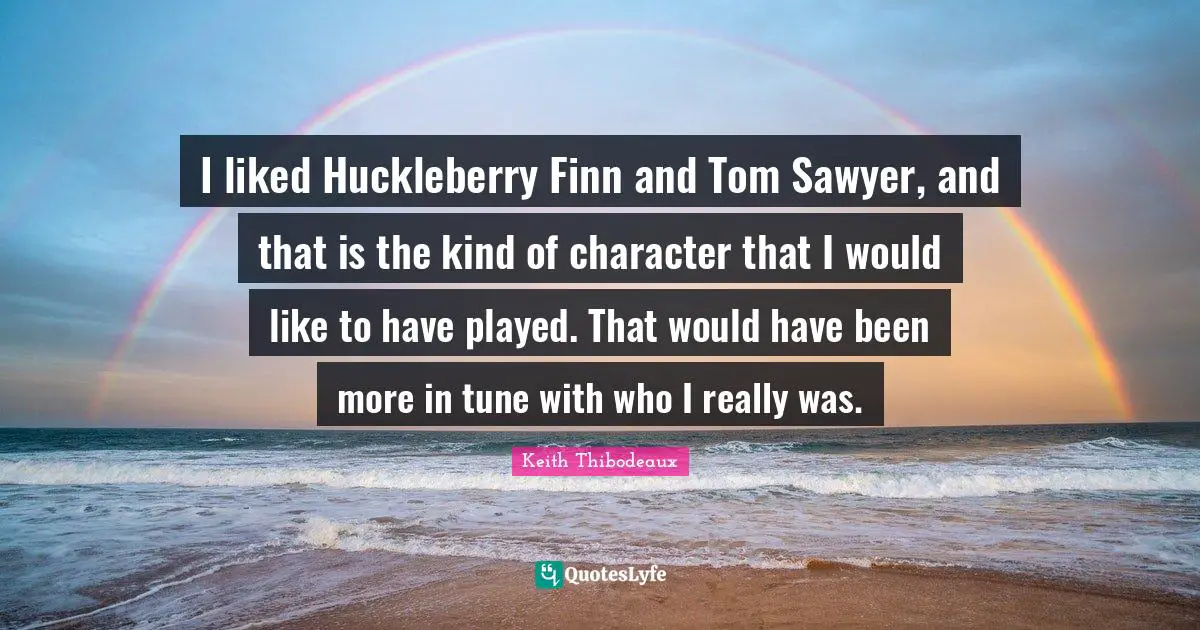 I liked Huckleberry Finn and Tom Sawyer, and that is the kind of character that I would like to have played. That would have been more in tune with who I really was.