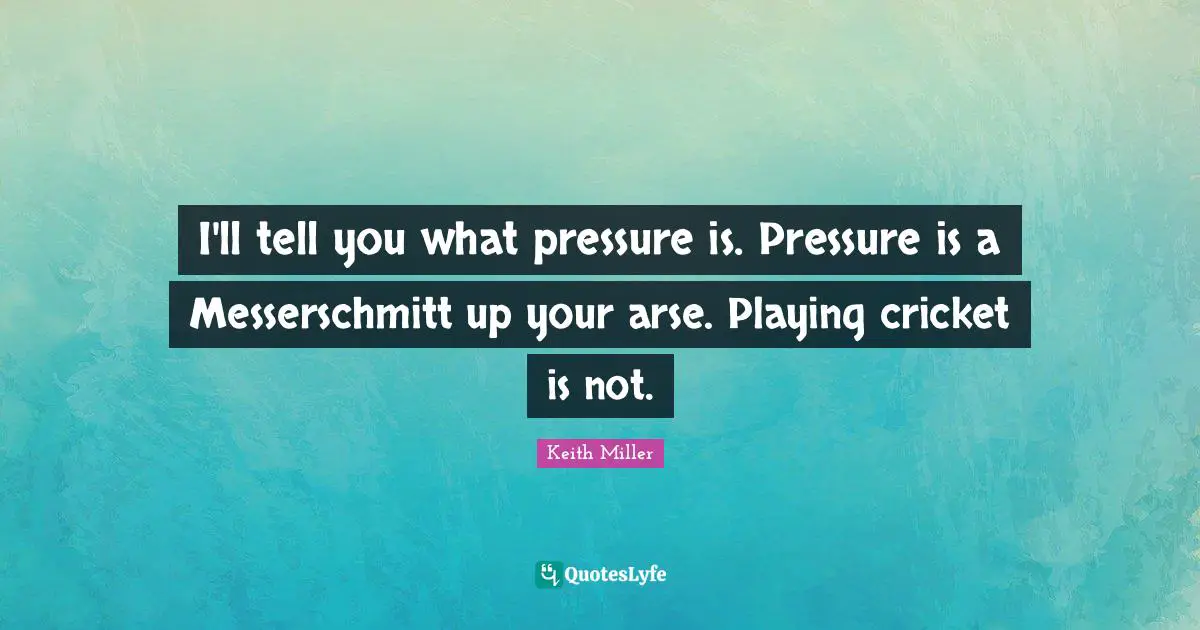 I'll tell you what pressure is. Pressure is a Messerschmitt up your arse. Playing cricket is not.