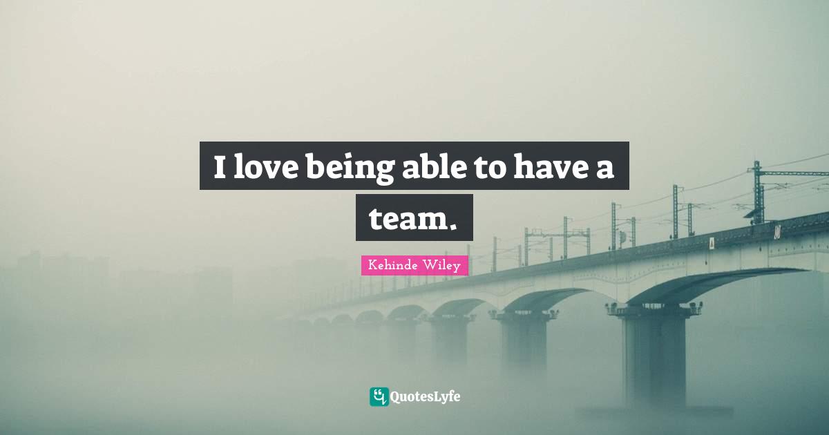 I love being able to have a team.