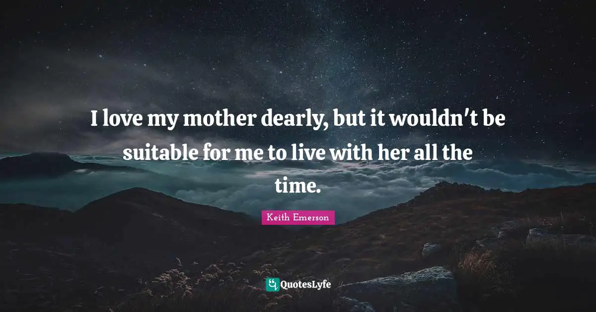 I love my mother dearly, but it wouldn't be suitable for me to live with her all the time.