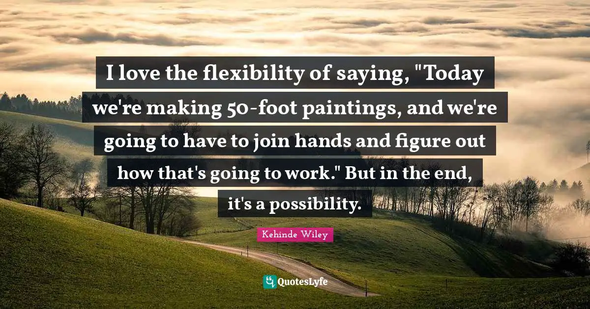 I love the flexibility of saying, "Today we're making 50-foot paintings, and we're going to have to join hands and figure out how that's going to work." But in the end, it's a possibility.