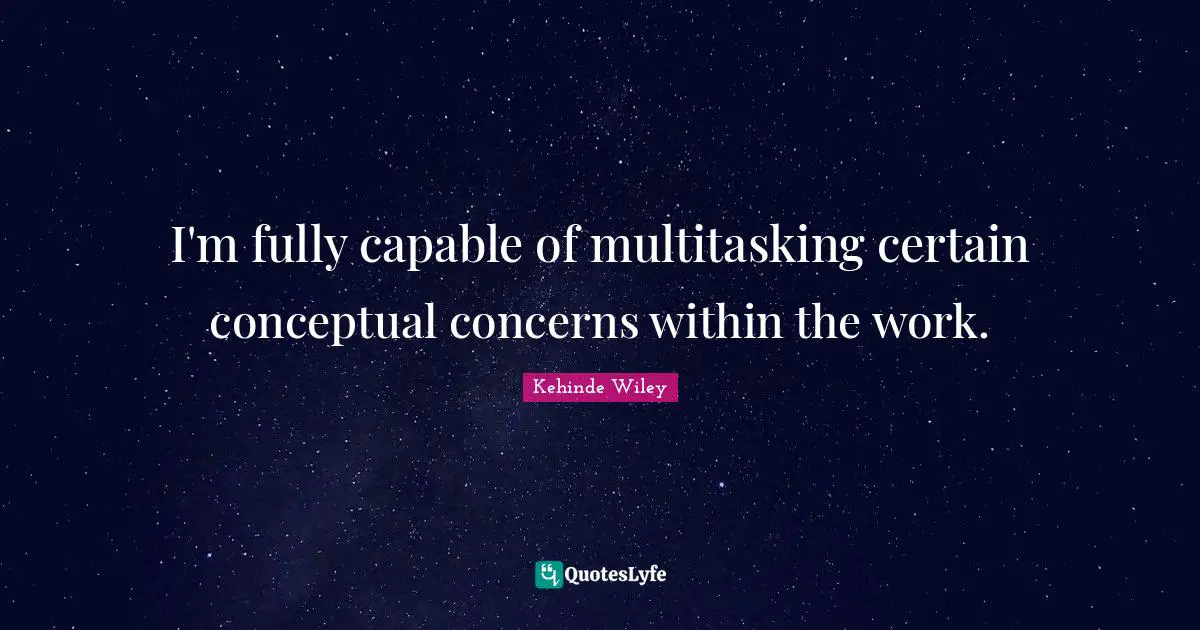 I'm fully capable of multitasking certain conceptual concerns within the work.