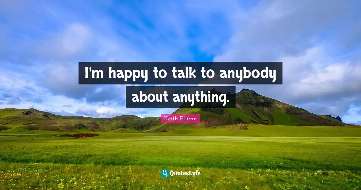 I'm happy to talk to anybody about anything.