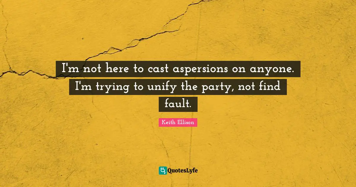 I'm not here to cast aspersions on anyone. I'm trying to unify the party, not find fault.