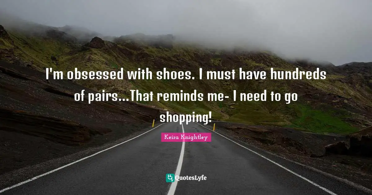 I'm obsessed with shoes. I must have hundreds of pairs...That reminds me- I need to go shopping!