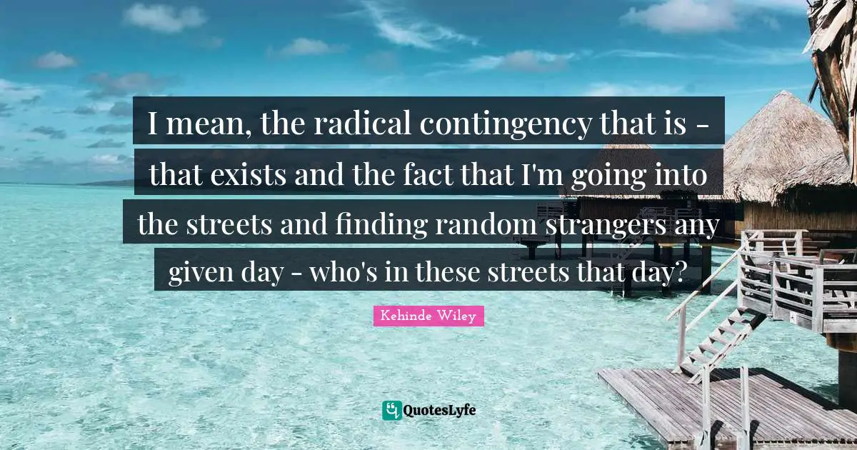I mean, the radical contingency that is - that exists and the fact that I'm going into the streets and finding random strangers any given day - who's in these streets that day?