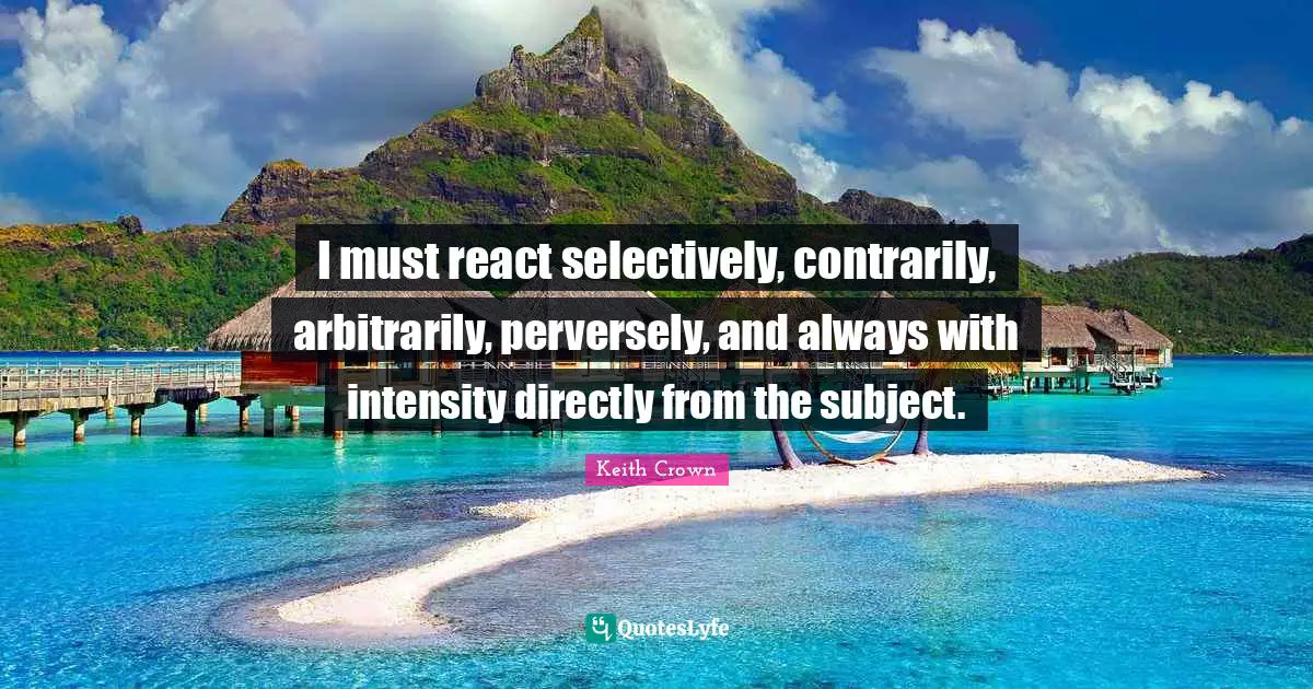 I must react selectively, contrarily, arbitrarily, perversely, and always with intensity directly from the subject.