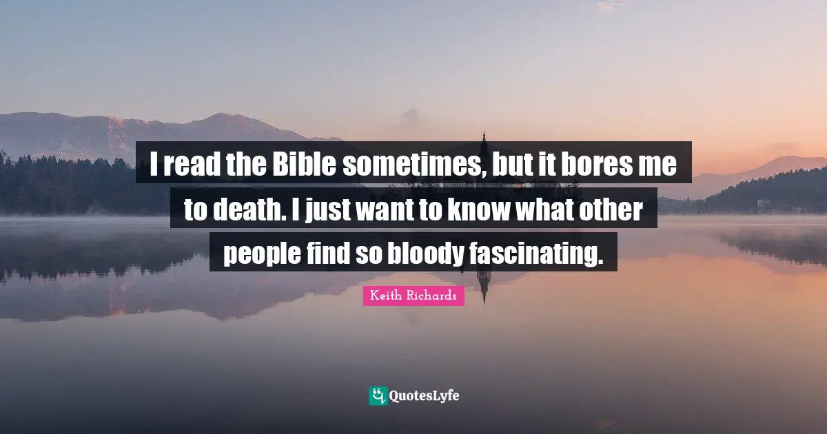 I read the Bible sometimes, but it bores me to death. I just want to know what other people find so bloody fascinating.