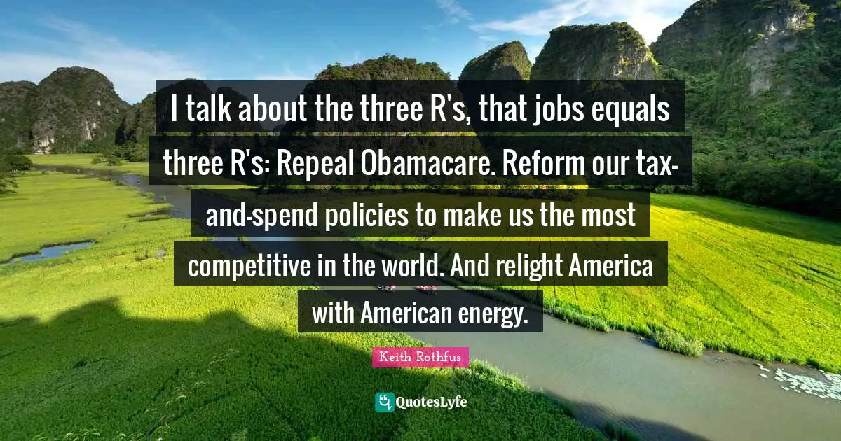 I talk about the three R's, that jobs equals three R's: Repeal Obamacare. Reform our tax-and-spend policies to make us the most competitive in the world. And relight America with American energy.