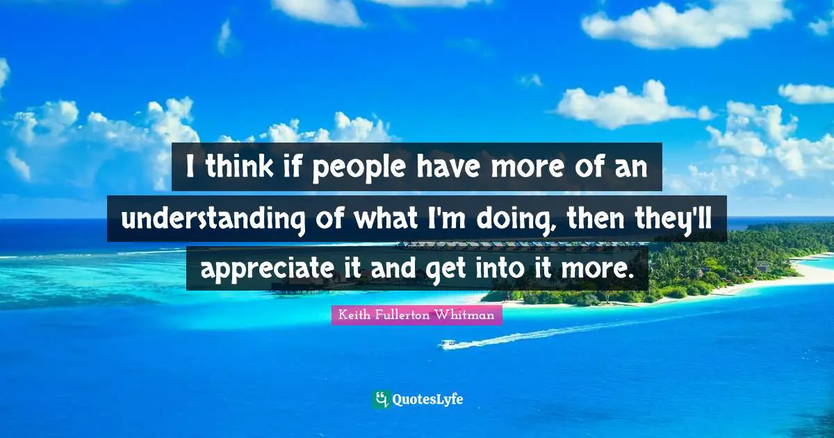 I think if people have more of an understanding of what I'm doing, then they'll appreciate it and get into it more.