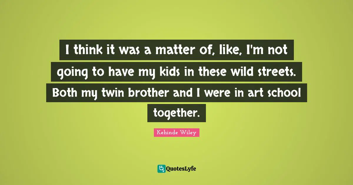 I think it was a matter of, like, I'm not going to have my kids in these wild streets. Both my twin brother and I were in art school together.