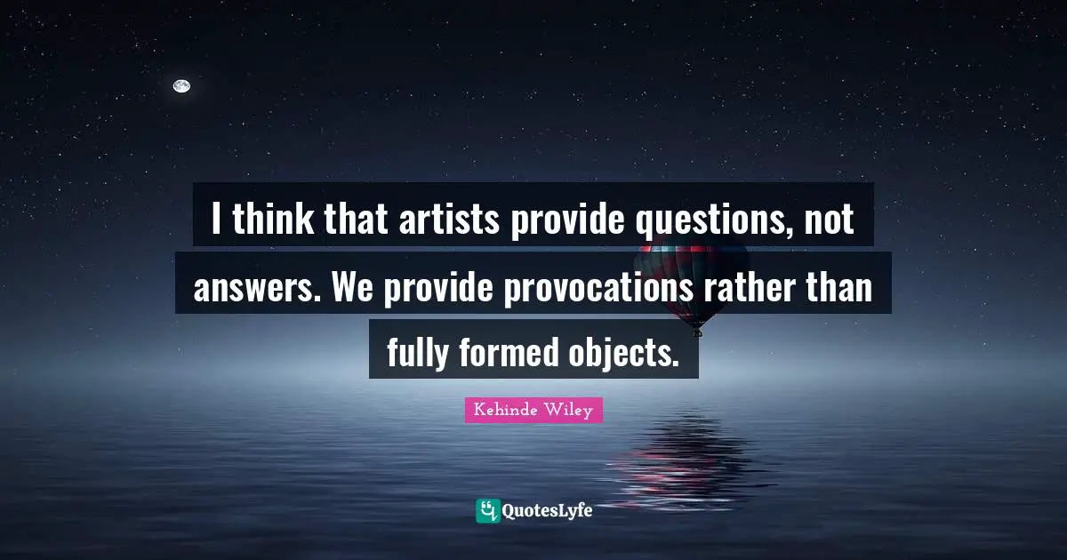 I think that artists provide questions, not answers. We provide provocations rather than fully formed objects.