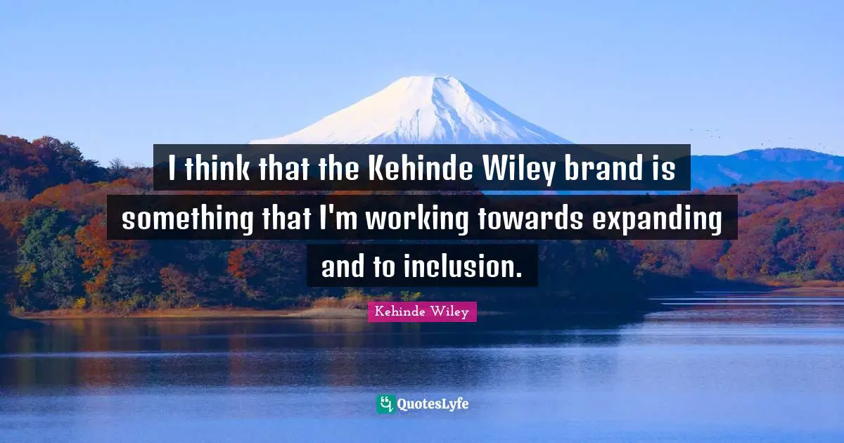 I think that the Kehinde Wiley brand is something that I'm working towards expanding and to inclusion.