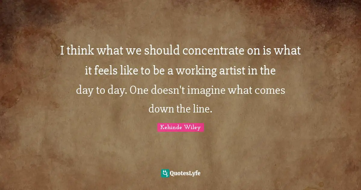 I think what we should concentrate on is what it feels like to be a working artist in the day to day. One doesn't imagine what comes down the line.