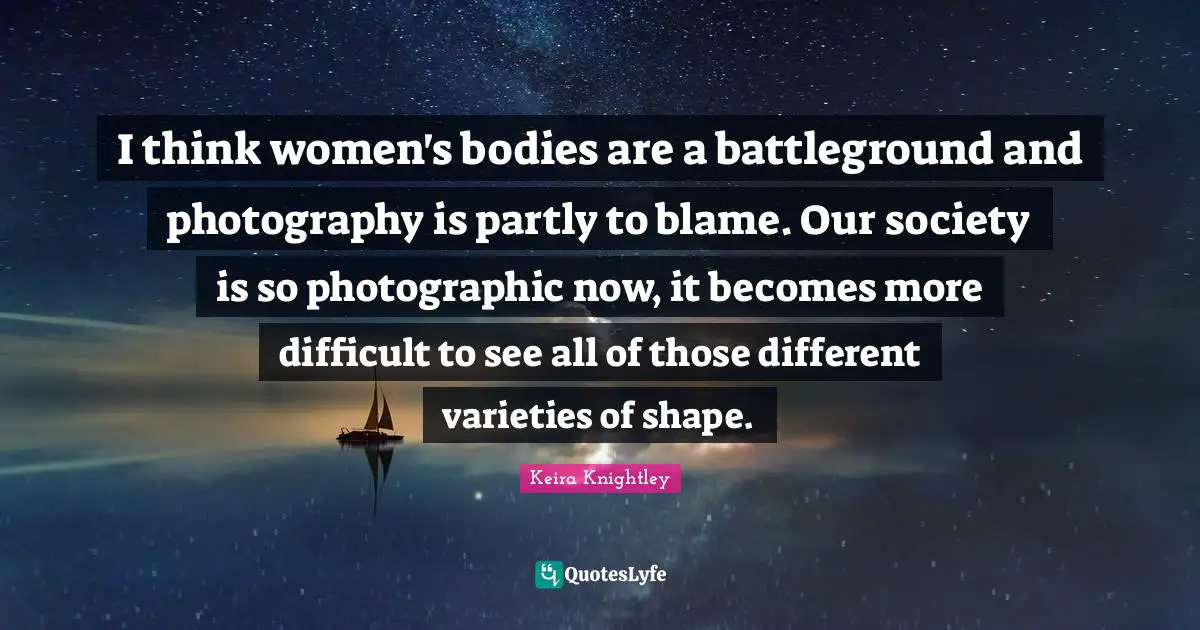 I think women's bodies are a battleground and photography is partly to blame. Our society is so photographic now, it becomes more difficult to see all of those different varieties of shape.
