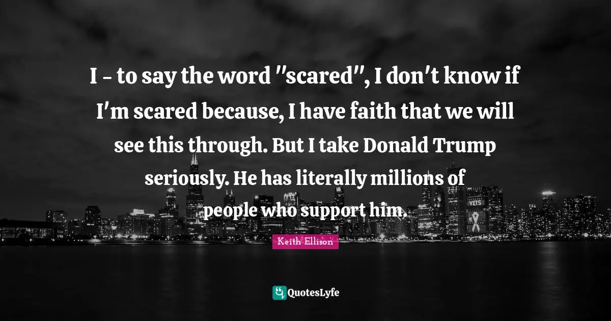 I - to say the word "scared", I don't know if I'm scared because, I have faith that we will see this through. But I take Donald Trump seriously. He has literally millions of people who support him.